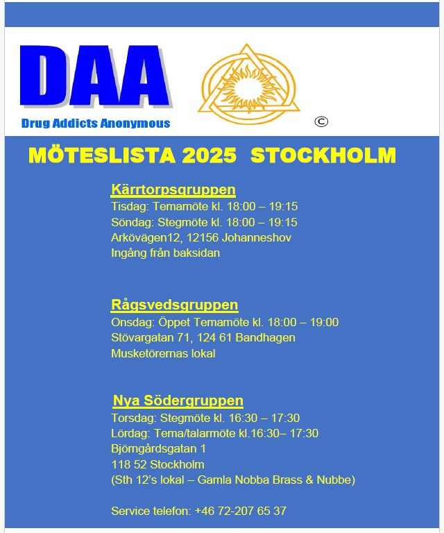 MÖTESLISTA 2025 STOCKHOLM            Kärrtorpsgruppen Tisdag: Temamöte kl. 18:00 – 19:15 Söndag: Stegmöte kl. 18:00 – 19:15 Arkövägen 12, 12156 Johanneshov Ingång på baksidan.            Rågsvedsgruppen Onsdag: Öppet Temamöte kl. 18:00 – 19:00 Stövargatan 71, 124 61 Bandhagen Musketörernas lokal           Nya Södergruppen Torsdag: Stegmöte kl. 16:30 – 17:30 Lördag: Tema/talarmöte kl.16:30– 17:30 Björngårdsgatan 1 118 52 Stockholm (Sth 12’s lokal – Gamla Nobba Brass & Nubbe) Service telefon: +46 72-207 64 37